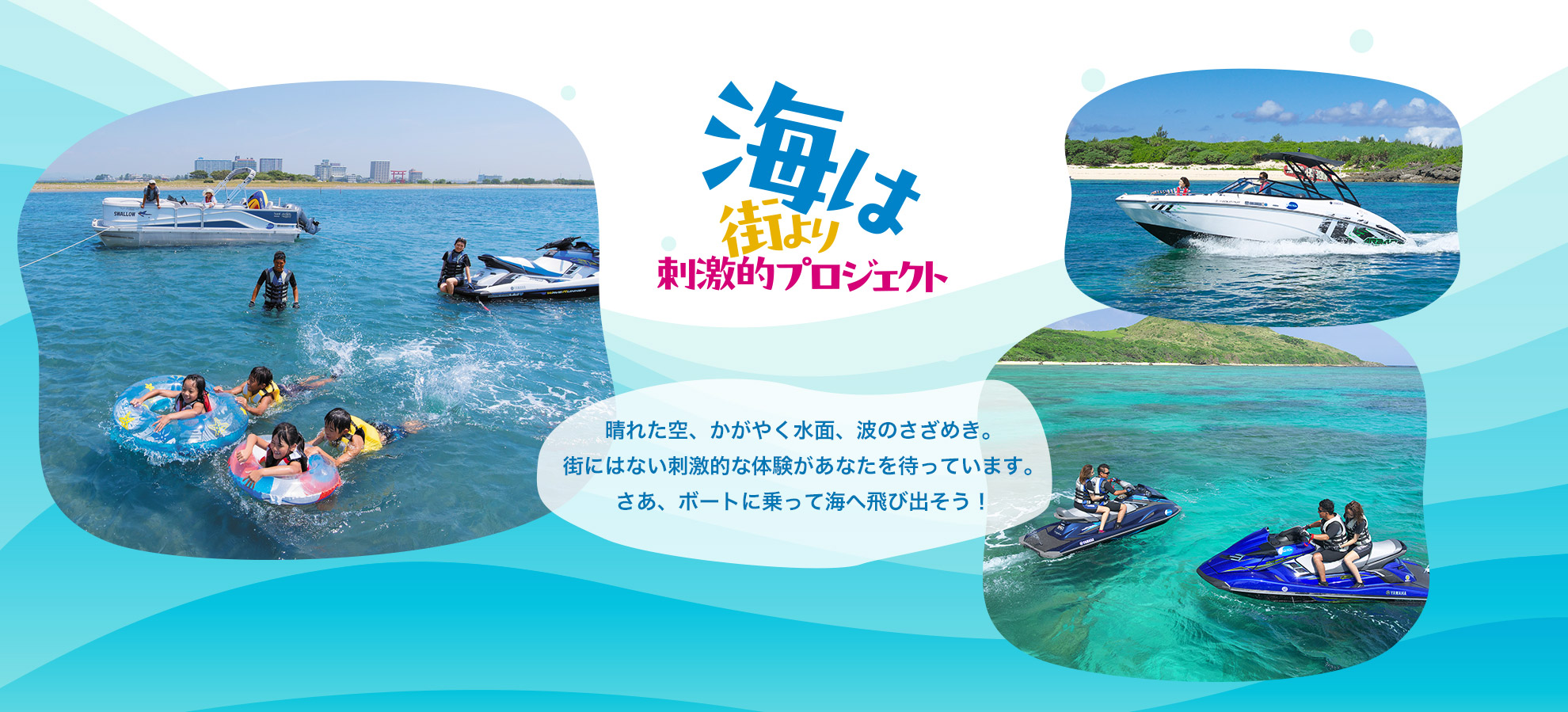 海は街より刺激的。晴れた空、かがやく水面、波のさざめき。街にはない刺激的な体験があなたを待っています。さあ、ボートに乗って海へ飛び出そう！