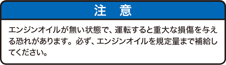 注意：エンジンオイルが無い状態で、運転すると重大な損傷を与える恐れがあります。必ず、エンジンオイルを規定量まで補給してください。