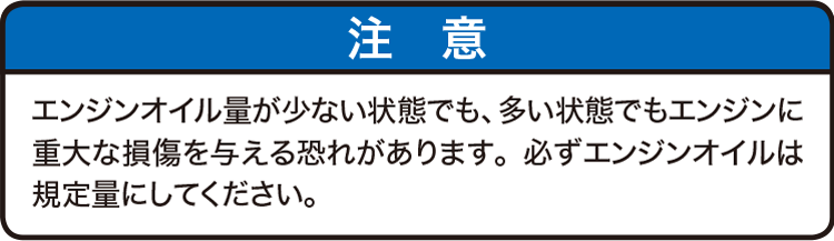 注意：エンジンオイル量が少ない状態でも、多い状態でもエンジンに重大な損傷を与える恐れがあります。必ずエンジンオイルは規定量にしてください。