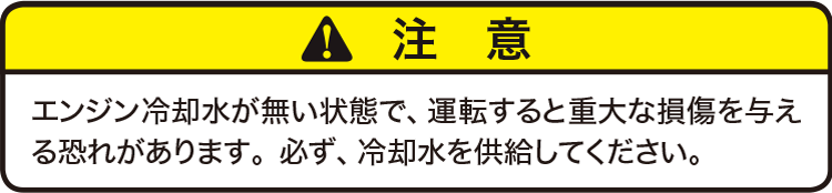 注意：エンジン冷却水が無い状態で、運転すると重大な損傷を与える恐れがあります。必ず、冷却水を供給してください。