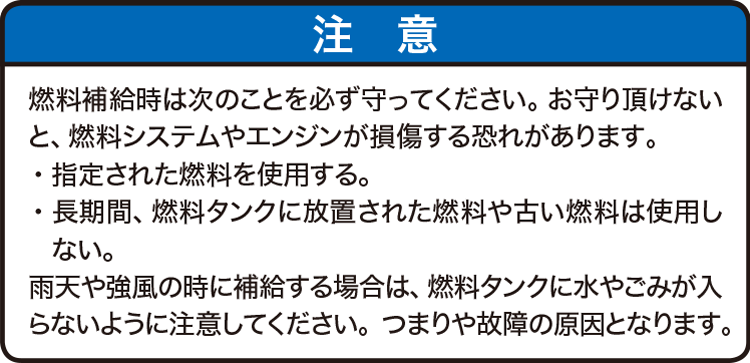 注意：燃料補給時は次のことを必ず守ってください。お守り頂けないと、燃料システムやエンジンが損傷する恐れがあります。・指定された燃料を使用する。・長期間、燃料タンクに放置された燃料や古い燃料は使用しない。雨天や強風の時に補給する場合は、燃料タンクに水やこみが入らないように注意してください。つまりや故障の原因となります。