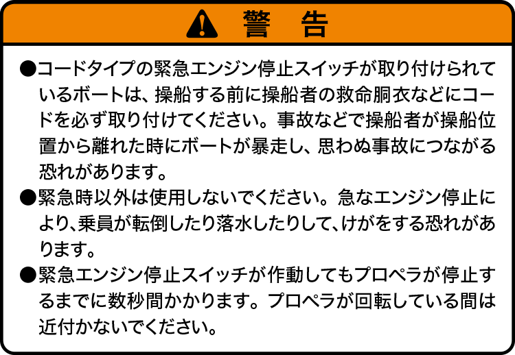 注意：・コードタイプの緊急エンジン停止スイッチが取り付けられているボートは、操船する前に操船者の救命胴衣などにコードを必ず取り付けてください。事故などで操船者が操船位置から離れた時にボートが暴走し、思わぬ事故につながる恐れがあります。・緊急時以外は使用しないでください。急なエンジン停止により、乗員が転倒したり落水したりして、けがをする恐れがあります。・緊急エンジン停止スイッチが作動してもプロペラが停止するまでに数秒間かかります。プロペラが回転している間は近付かないでください。