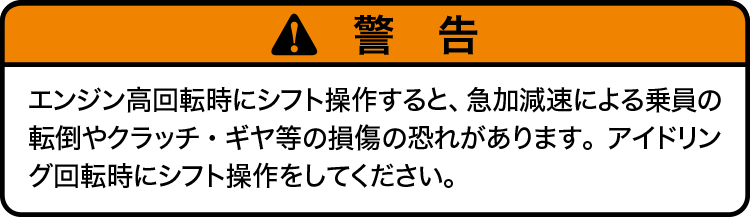 注意：エンジン高回転時にシフト操作すると、急加減速による乗員の転倒やクラッチ・ギヤ等の損傷の恐れがあります。アイドリング回転時にシフト操作をしてください。