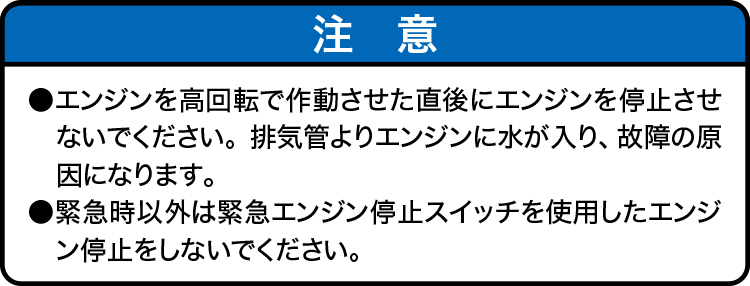 注意：・エンジンを高回転で作動させた直後にエンジンを停止させないでください。排気管よりエンジンに水が入り、故障の原因になります。・緊急時以外は緊急エンジン停止スイッチを使用したエンジン停止をしないでください。